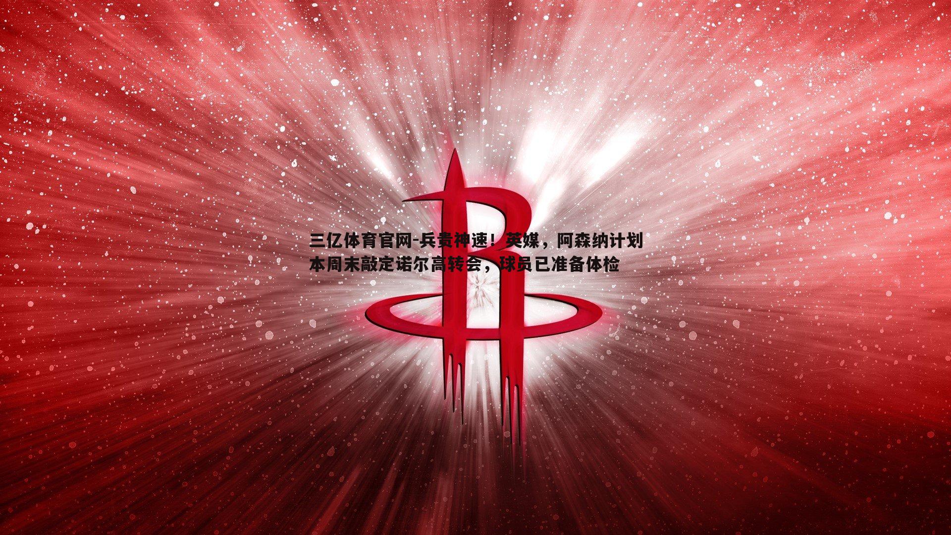 三亿体育官网-兵贵神速！英媒，阿森纳计划本周末敲定诺尔高转会，球员已准备体检