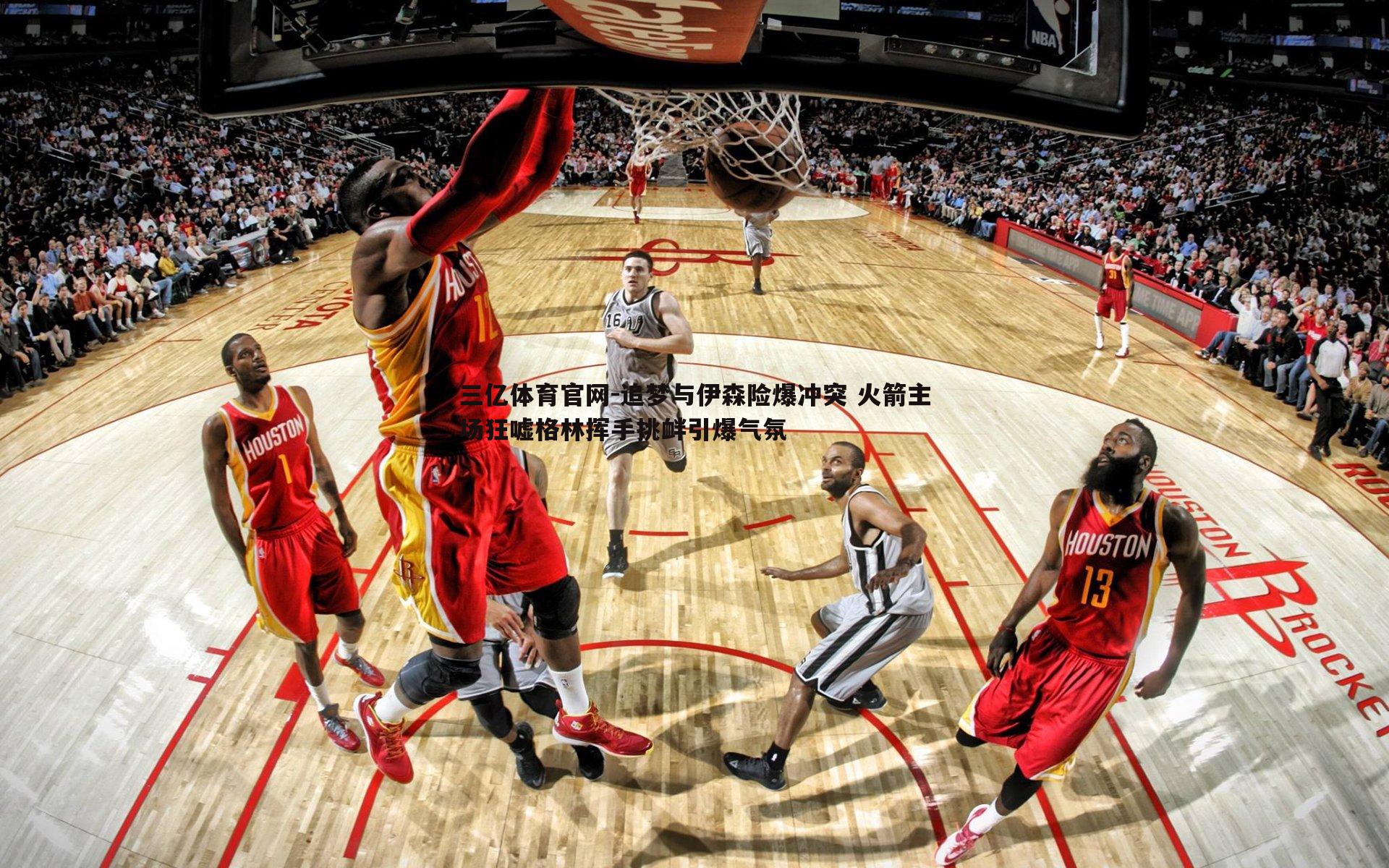 三亿体育官网-追梦与伊森险爆冲突 火箭主场狂嘘格林挥手挑衅引爆气氛