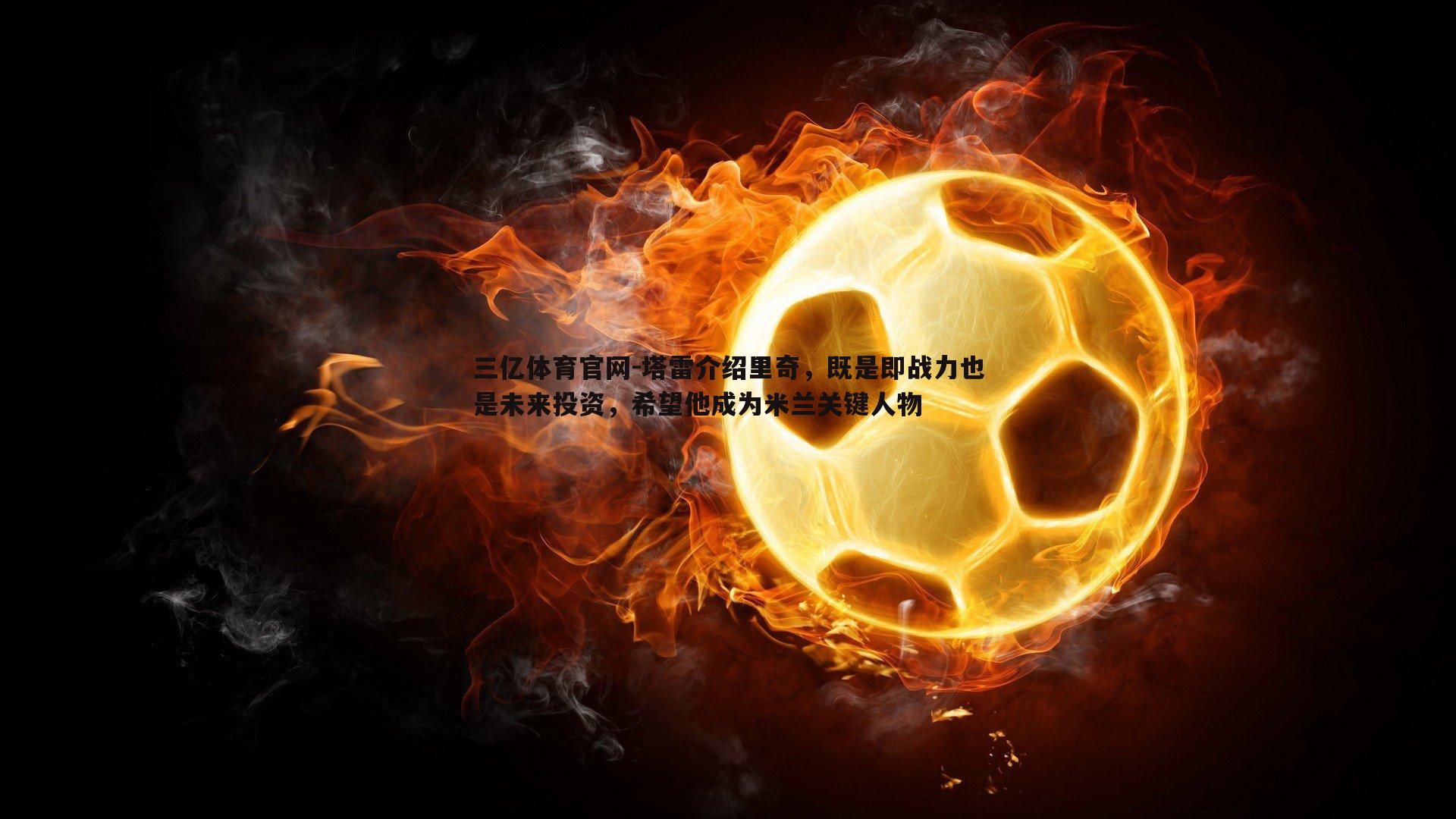 三亿体育官网-塔雷介绍里奇，既是即战力也是未来投资，希望他成为米兰关键人物