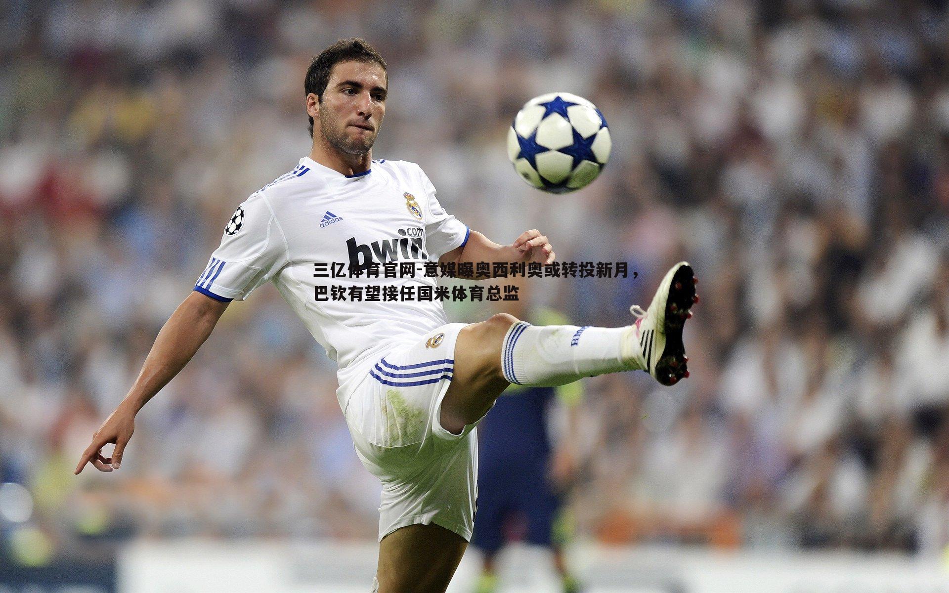 三亿体育官网-意媒曝奥西利奥或转投新月，巴钦有望接任国米体育总监